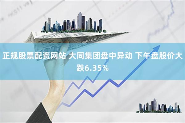 正规股票配资网站 大同集团盘中异动 下午盘股价大跌6.35%