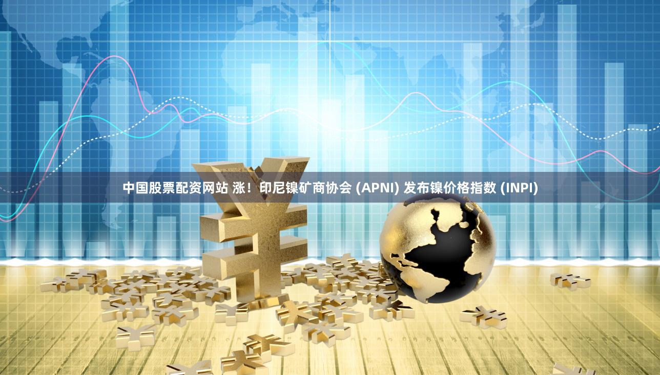 中国股票配资网站 涨！印尼镍矿商协会 (APNI) 发布镍价格指数 (INPI)