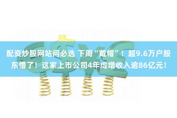 配资炒股网站问必选 下周“戴帽”！超9.6万户股东懵了！这家上市公司4年虚增收入逾86亿元！