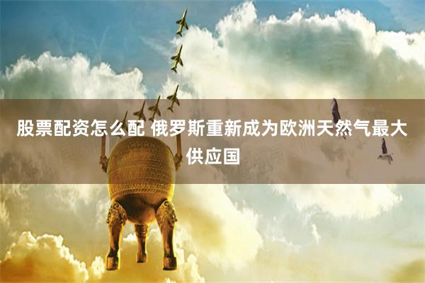 股票配资怎么配 俄罗斯重新成为欧洲天然气最大供应国