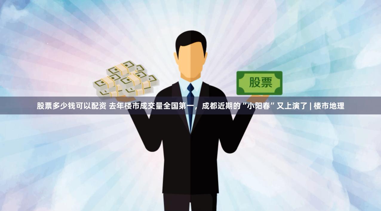股票多少钱可以配资 去年楼市成交量全国第一，成都近期的“小阳春”又上演了 | 楼市地理