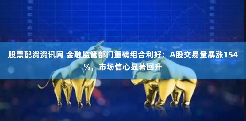 股票配资资讯网 金融监管部门重磅组合利好：A股交易量暴涨154%，市场信心显著回升