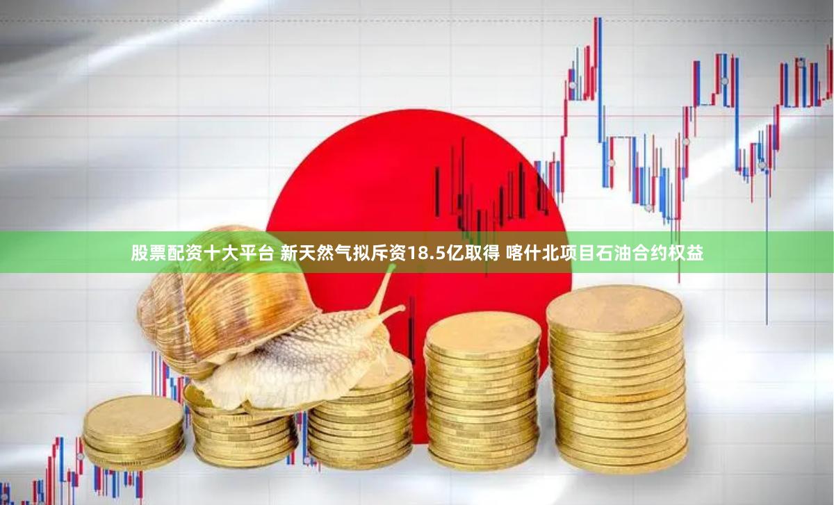 股票配资十大平台 新天然气拟斥资18.5亿取得 喀什北项目石油合约权益