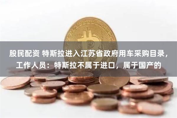 股民配资 特斯拉进入江苏省政府用车采购目录，工作人员：特斯拉不属于进口，属于国产的