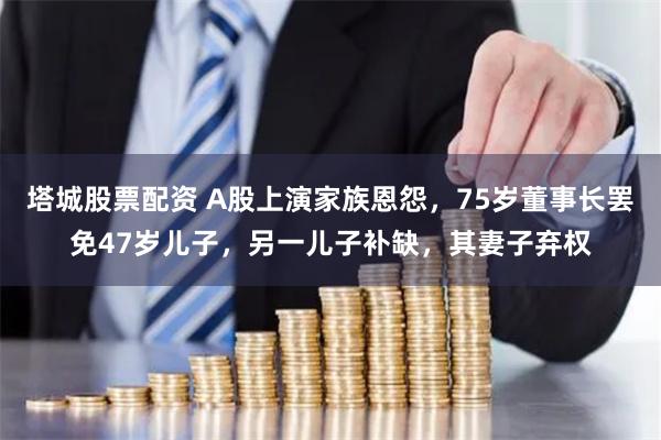 塔城股票配资 A股上演家族恩怨，75岁董事长罢免47岁儿子，另一儿子补缺，其妻子弃权