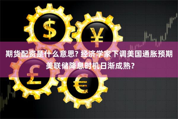 期货配资是什么意思? 经济学家下调美国通胀预期 美联储降息时机日渐成熟？