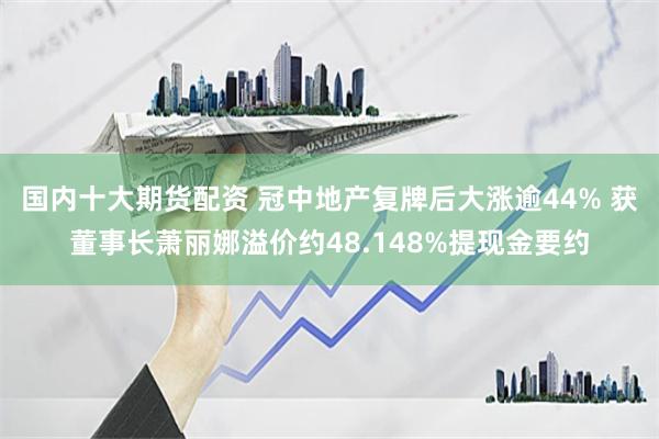 国内十大期货配资 冠中地产复牌后大涨逾44% 获董事长萧丽娜溢价约48.148%提现金要约