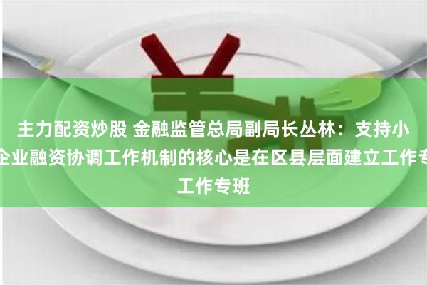 主力配资炒股 金融监管总局副局长丛林：支持小微企业融资协调工作机制的核心是在区县层面建立工作专班