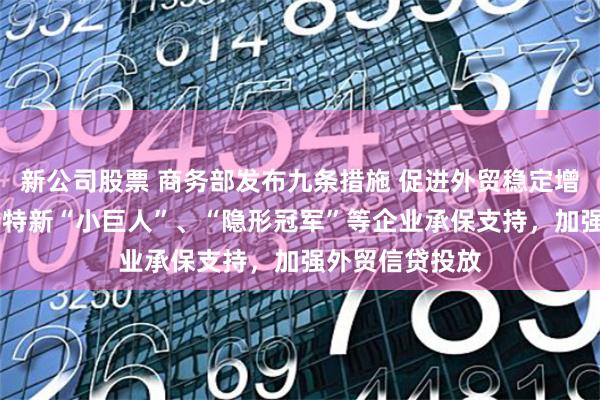 新公司股票 商务部发布九条措施 促进外贸稳定增长 加大对专精特新“小巨人”、“隐形冠军”等企业承保支持，加强外贸信贷投放