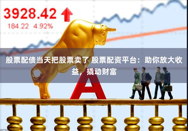 股票配债当天把股票卖了 股票配资平台：助你放大收益，撬动财富