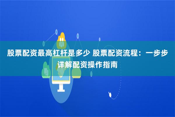 股票配资最高杠杆是多少 股票配资流程：一步步详解配资操作指南