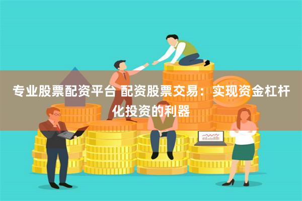 专业股票配资平台 配资股票交易：实现资金杠杆化投资的利器