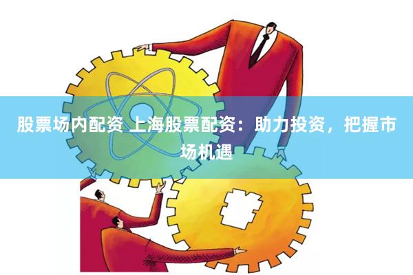 股票场内配资 上海股票配资：助力投资，把握市场机遇