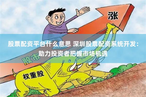 股票配资平台什么意思 深圳股票配资系统开发：助力投资者把握市场机遇
