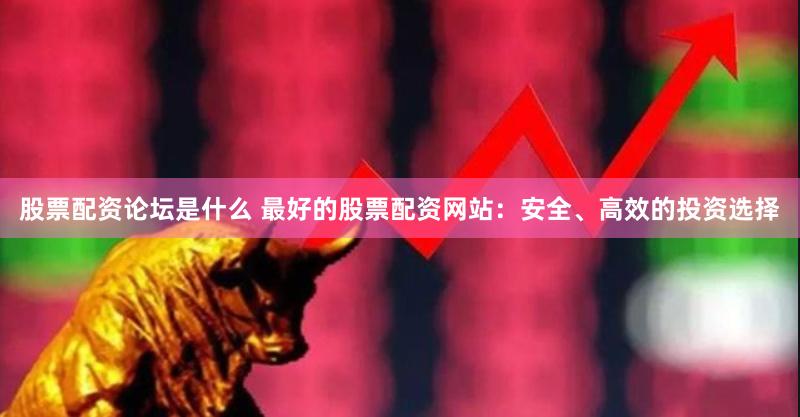 股票配资论坛是什么 最好的股票配资网站：安全、高效的投资选择