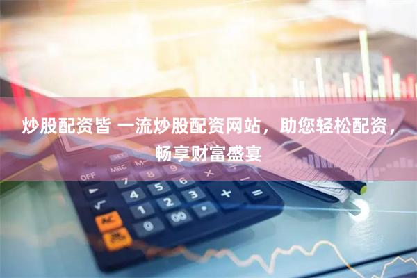 炒股配资皆 一流炒股配资网站，助您轻松配资，畅享财富盛宴