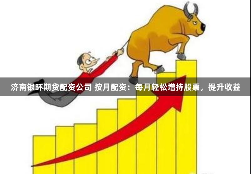 济南银环期货配资公司 按月配资：每月轻松增持股票，提升收益