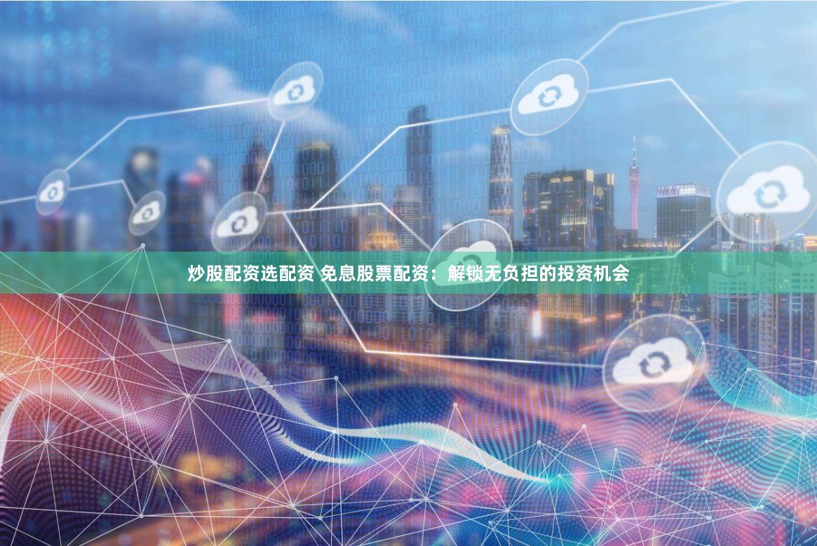 炒股配资选配资 免息股票配资：解锁无负担的投资机会