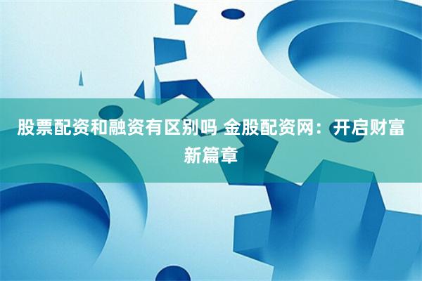 股票配资和融资有区别吗 金股配资网：开启财富新篇章