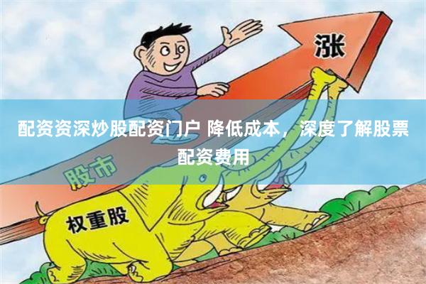 配资资深炒股配资门户 降低成本，深度了解股票配资费用
