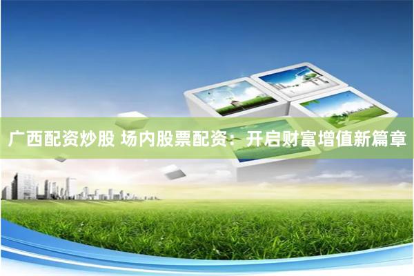广西配资炒股 场内股票配资：开启财富增值新篇章