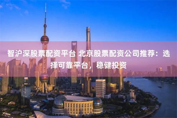 智沪深股票配资平台 北京股票配资公司推荐：选择可靠平台，稳健投资