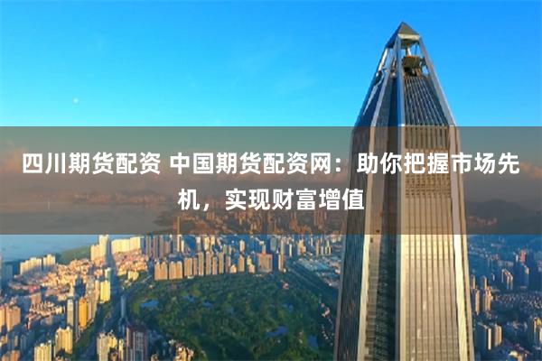 四川期货配资 中国期货配资网：助你把握市场先机，实现财富增值