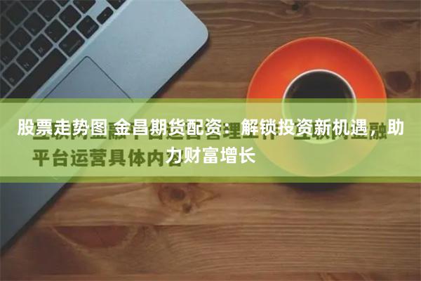 股票走势图 金昌期货配资：解锁投资新机遇，助力财富增长