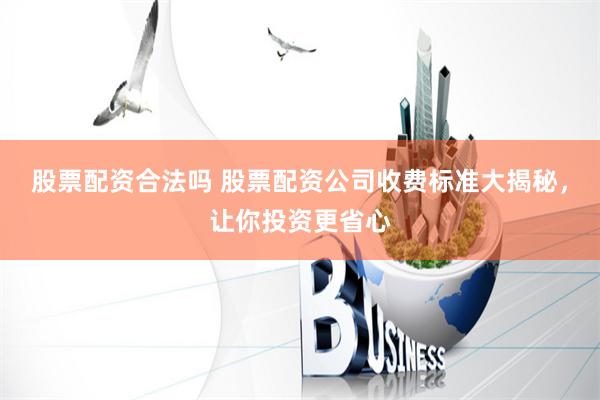 股票配资合法吗 股票配资公司收费标准大揭秘，让你投资更省心