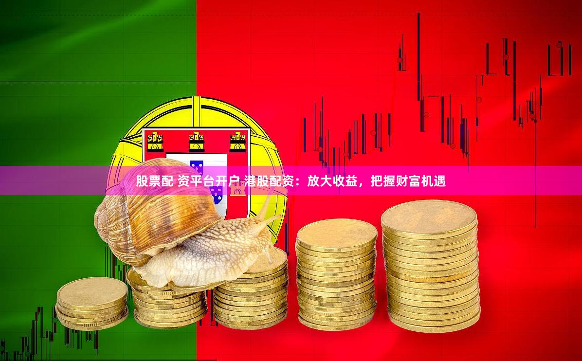 股票配 资平台开户 港股配资：放大收益，把握财富机遇