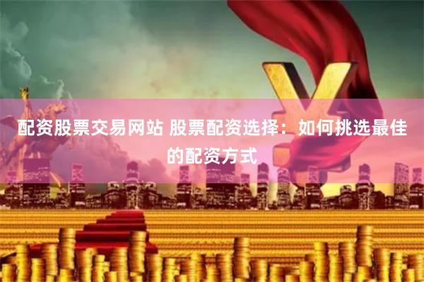 配资股票交易网站 股票配资选择：如何挑选最佳的配资方式