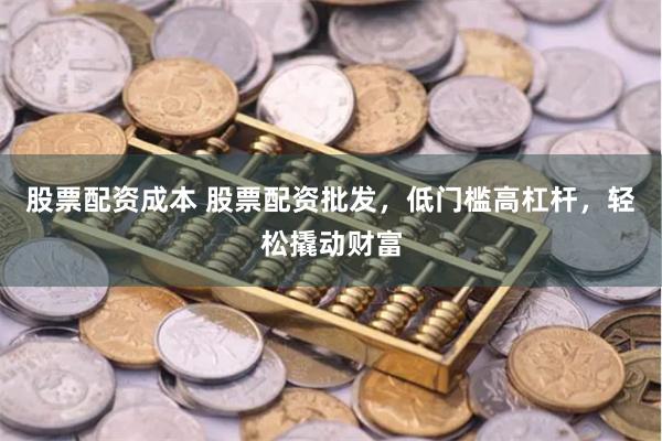 股票配资成本 股票配资批发，低门槛高杠杆，轻松撬动财富