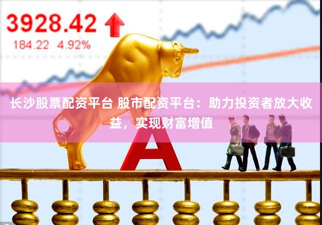 长沙股票配资平台 股市配资平台：助力投资者放大收益，实现财富增值