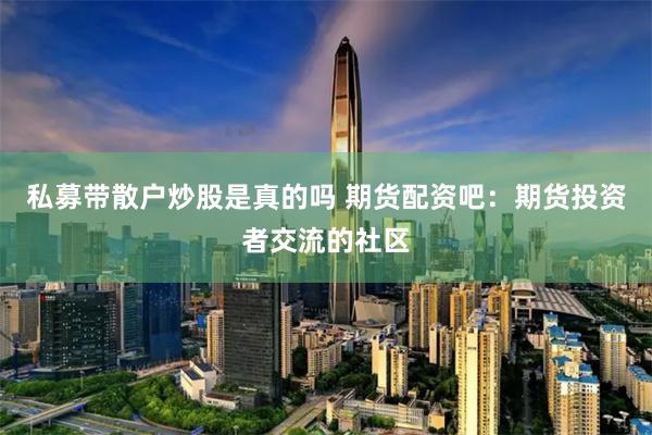 私募带散户炒股是真的吗 期货配资吧：期货投资者交流的社区