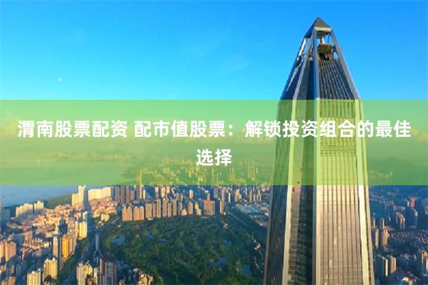 渭南股票配资 配市值股票：解锁投资组合的最佳选择