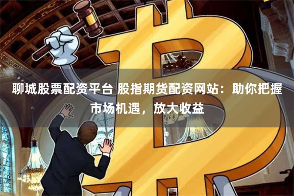 聊城股票配资平台 股指期货配资网站：助你把握市场机遇，放大收益