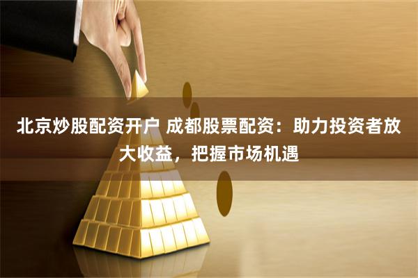 北京炒股配资开户 成都股票配资：助力投资者放大收益，把握市场机遇
