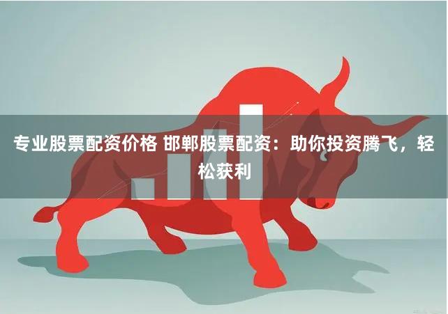 专业股票配资价格 邯郸股票配资：助你投资腾飞，轻松获利