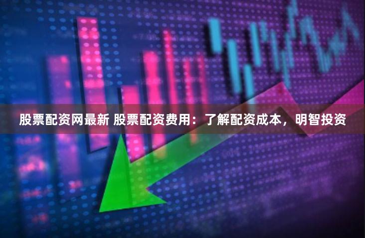 股票配资网最新 股票配资费用：了解配资成本，明智投资