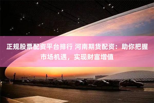 正规股票配资平台排行 河南期货配资：助你把握市场机遇，实现财富增值