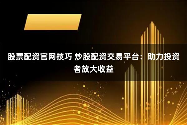 股票配资官网技巧 炒股配资交易平台：助力投资者放大收益