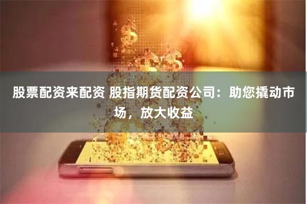 股票配资来配资 股指期货配资公司：助您撬动市场，放大收益