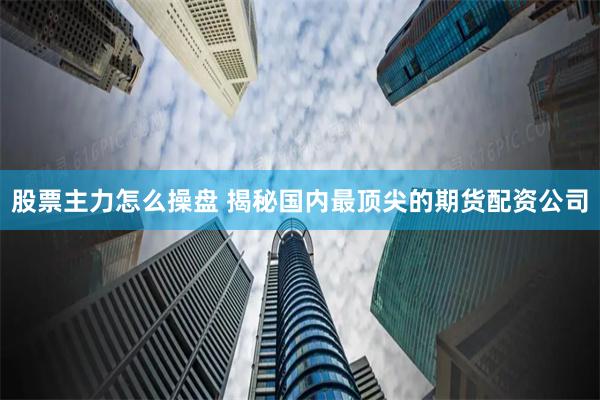 股票主力怎么操盘 揭秘国内最顶尖的期货配资公司