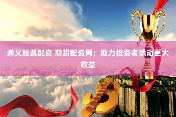 遵义股票配资 期货配资网：助力投资者撬动更大收益