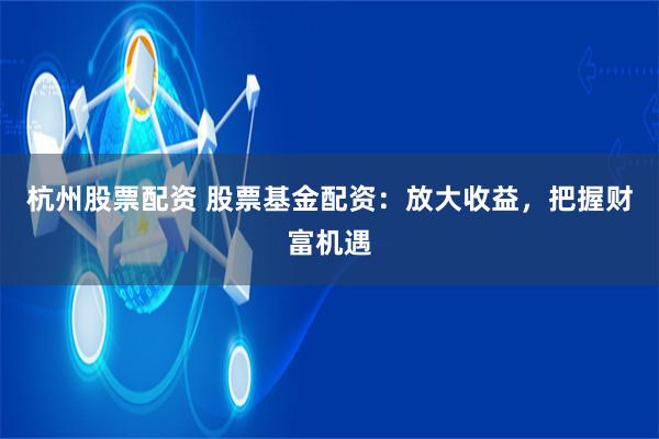 杭州股票配资 股票基金配资：放大收益，把握财富机遇