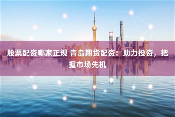 股票配资哪家正规 青岛期货配资：助力投资，把握市场先机