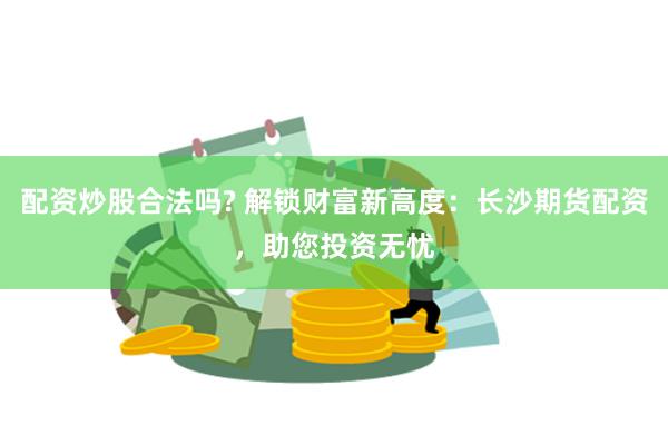 配资炒股合法吗? 解锁财富新高度：长沙期货配资，助您投资无忧