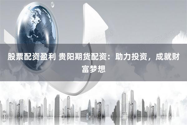 股票配资盈利 贵阳期货配资：助力投资，成就财富梦想