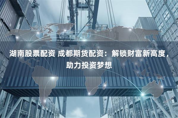 湖南股票配资 成都期货配资：解锁财富新高度，助力投资梦想