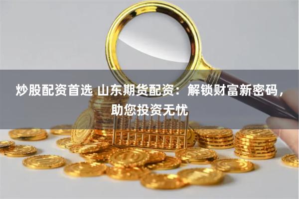 炒股配资首选 山东期货配资：解锁财富新密码，助您投资无忧